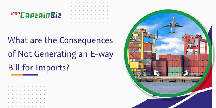 CaptainBiz: what are the consequences of not generating an e-way bill for imports?